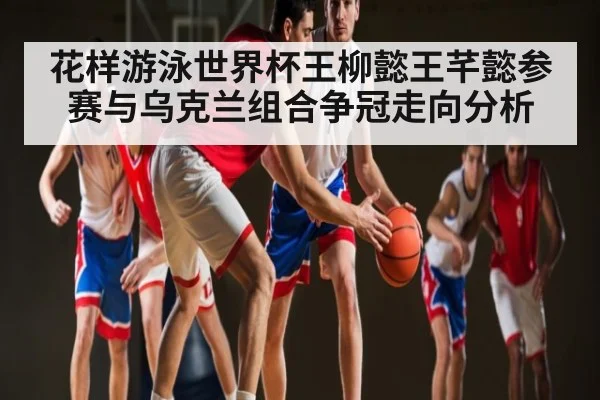 花样游泳世界杯王柳懿王芊懿参赛与乌克兰组合争冠走向分析 | kaiyun