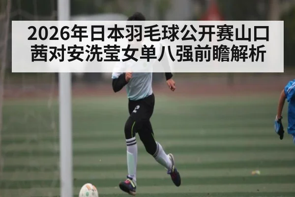 2026年日本羽毛球公开赛山口茜对安洗莹女单八强前瞻解析