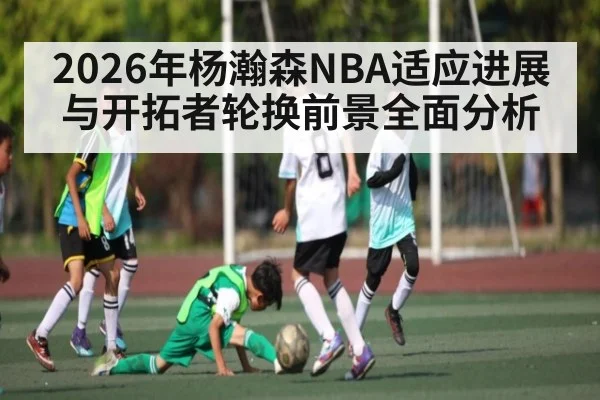 2026年杨瀚森NBA适应进展与开拓者轮换前景全面分析 - kaiyun